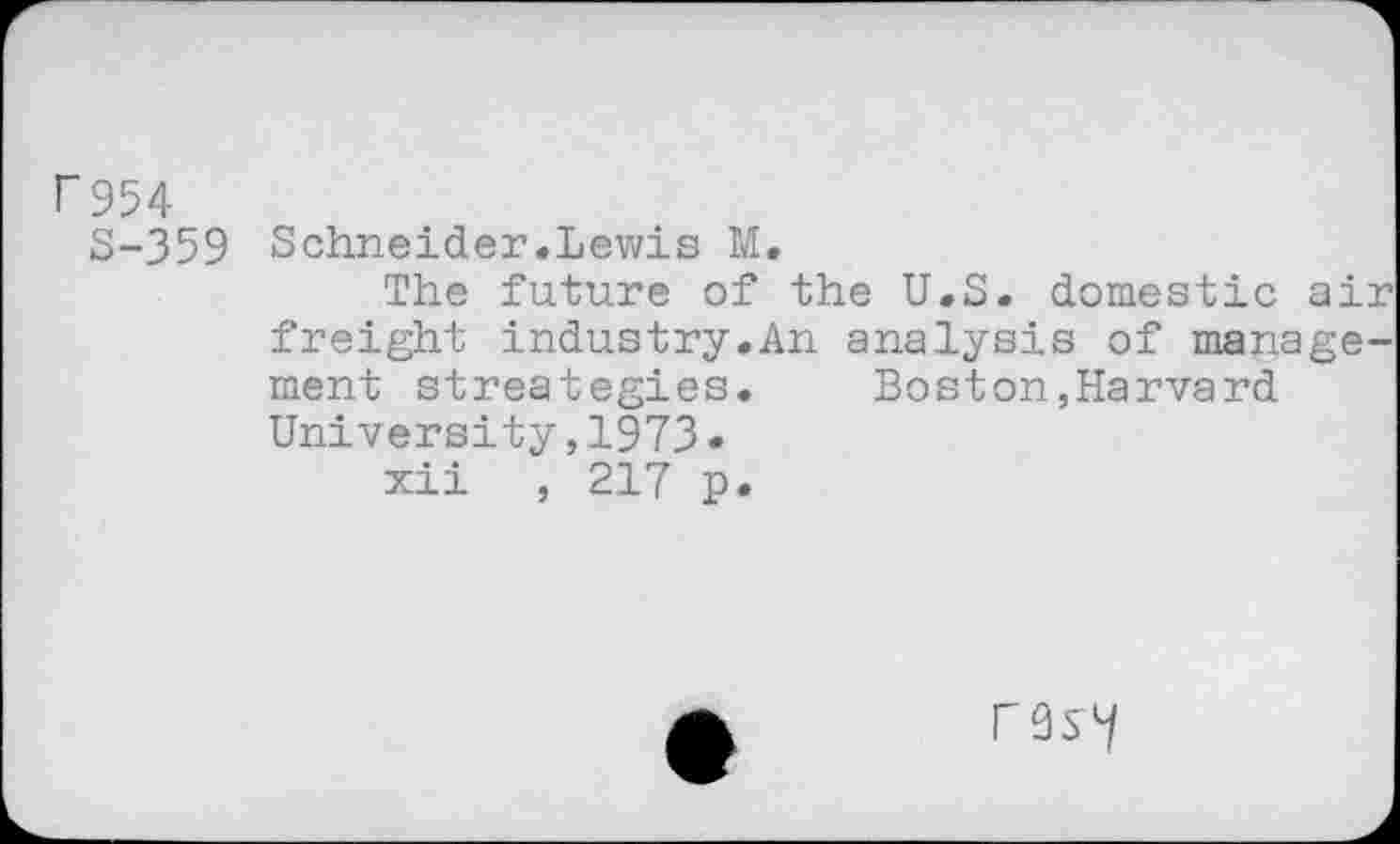 ﻿r 954
S-359 Schneider.Lewis M.
The future of the U.S. domestic air freight industry.An analysis of management streategies.	Boston,Harvard
University,1973•
xii , 217 p.
rvsy